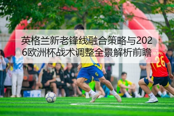 英格兰新老锋线融合策略与2026欧洲杯战术调整全景解析前瞻